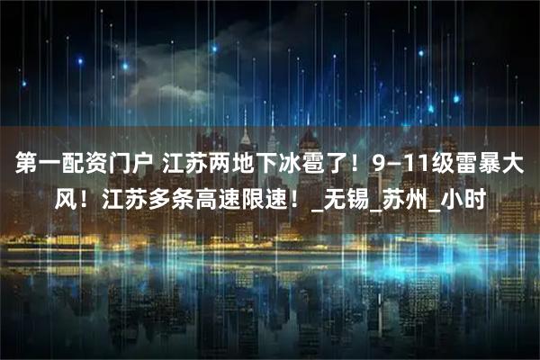 第一配资门户 江苏两地下冰雹了！9—11级雷暴大风！江苏多条高速限速！_无锡_苏州_小时