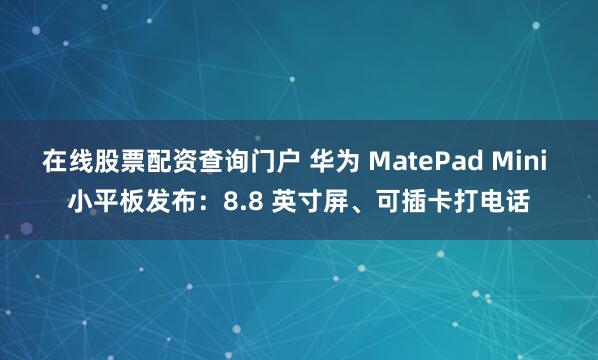 在线股票配资查询门户 华为 MatePad Mini 小平板发布：8.8 英寸屏、可插卡打电话