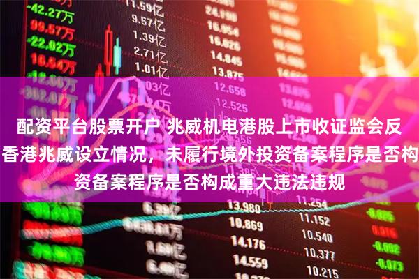 配资平台股票开户 兆威机电港股上市收证监会反馈意见:需说明香港兆威设立情况,未履行境外投资备案程序是否构成重大违法违规