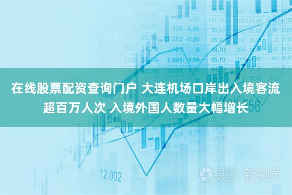 在线股票配资查询门户 大连机场口岸出入境客流超百万人次 入境外国人数量大幅增长