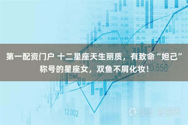 第一配资门户 十二星座天生丽质，有致命“妲己”称号的星座女，双鱼不屑化妆！