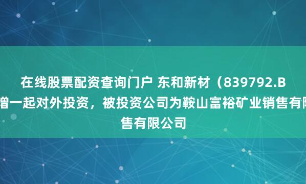 在线股票配资查询门户 东和新材（839792.BJ）新增一起对外投资，被投资公司为鞍山富裕矿业销售有限公司