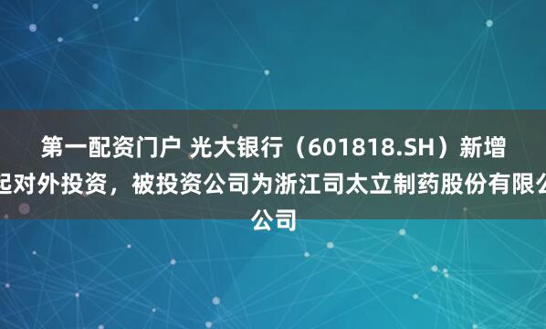第一配资门户 光大银行（601818.SH）新增一起对外投资，被投资公司为浙江司太立制药股份有限公司