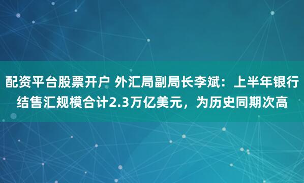 配资平台股票开户 外汇局副局长李斌：上半年银行结售汇规模合计2.3万亿美元，为历史同期次高