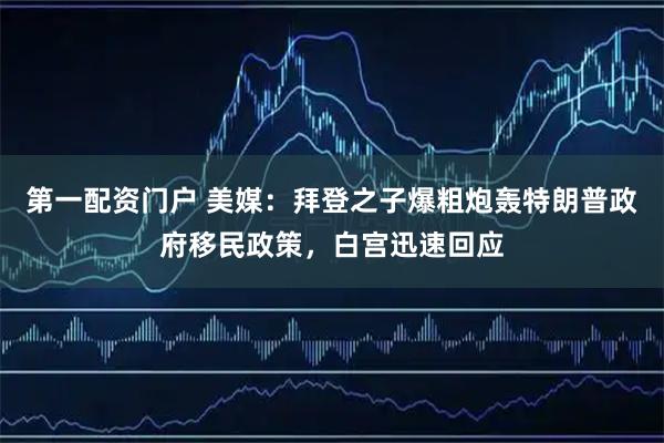 第一配资门户 美媒:拜登之子爆粗炮轰特朗普政府移民政策,白宫迅速回应