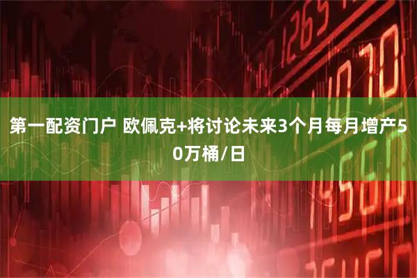第一配资门户 欧佩克+将讨论未来3个月每月增产50万桶/日