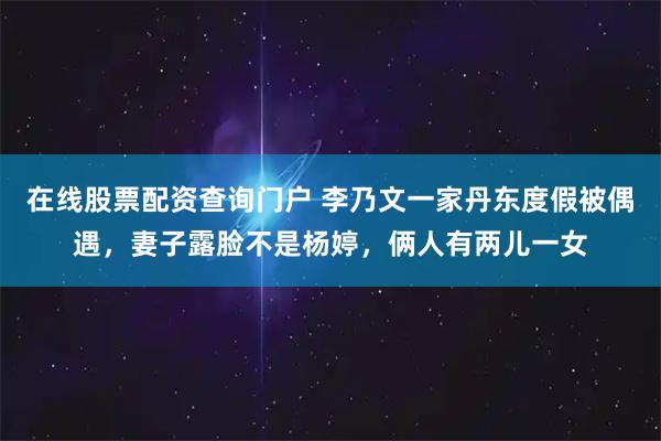 在线股票配资查询门户 李乃文一家丹东度假被偶遇，妻子露脸不是杨婷，俩人有两儿一女
