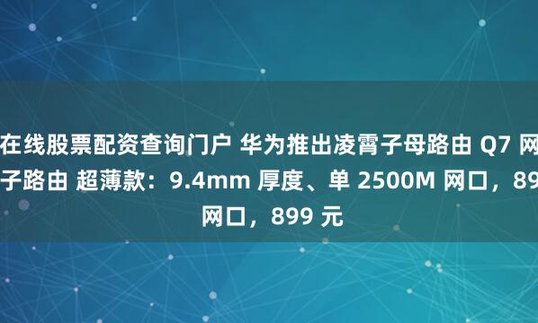 在线股票配资查询门户 华为推出凌霄子母路由 Q7 网线版子路由 超薄款：9.4mm 厚度、单 2500M 网口，899 元