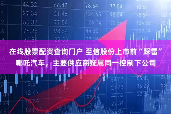 在线股票配资查询门户 至信股份上市前“踩雷”哪吒汽车，主要供应商疑属同一控制下公司