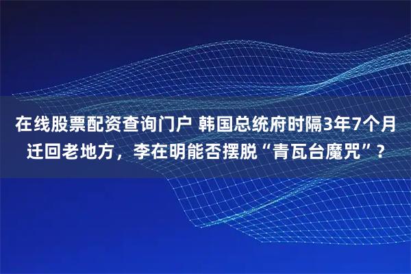 在线股票配资查询门户 韩国总统府时隔3年7个月迁回老地方，李在明能否摆脱“青瓦台魔咒”？