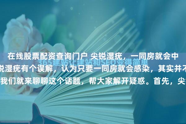 在线股票配资查询门户 尖锐湿疣，一同房就会中招吗？很多小伙伴对尖锐湿疣有个误解，认为只要一同房就会感染，其实并不是这样的哦！今天，我们就来聊聊这个话题，帮大家解开疑惑。首先，尖锐湿疣是由人类乳头瘤病毒（HPV）引起的一种性传播感染。它的主要传播途径确实是通过性行为，特别是与感染者有直接皮肤接触的性行...