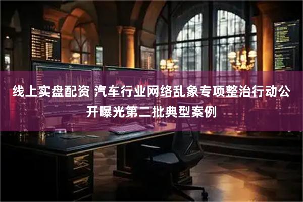 线上实盘配资 汽车行业网络乱象专项整治行动公开曝光第二批典型案例