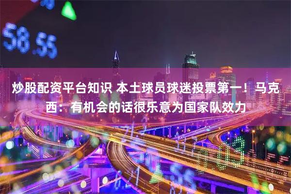 炒股配资平台知识 本土球员球迷投票第一！马克西：有机会的话很乐意为国家队效力