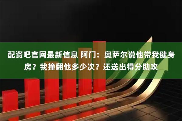 配资吧官网最新信息 阿门：奥萨尔说他带我健身房？我撞翻他多少次？还送出得分助攻