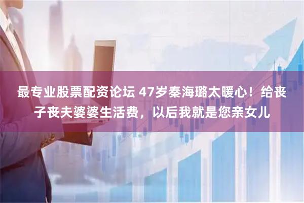 最专业股票配资论坛 47岁秦海璐太暖心！给丧子丧夫婆婆生活费，以后我就是您亲女儿