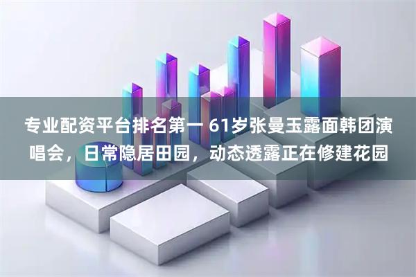 专业配资平台排名第一 61岁张曼玉露面韩团演唱会，日常隐居田园，动态透露正在修建花园