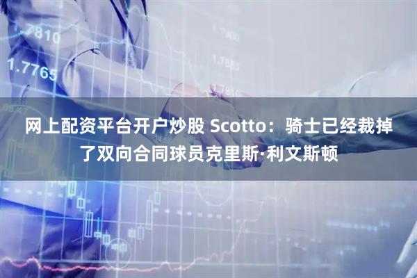 网上配资平台开户炒股 Scotto：骑士已经裁掉了双向合同球员克里斯·利文斯顿