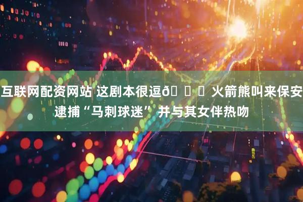 互联网配资网站 这剧本很逗😂火箭熊叫来保安逮捕“马刺球迷” 并与其女伴热吻