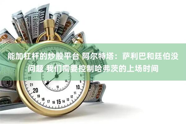 能加杠杆的炒股平台 阿尔特塔：萨利巴和廷伯没问题 我们需要控制哈弗茨的上场时间