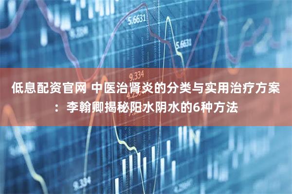 低息配资官网 中医治肾炎的分类与实用治疗方案:李翰卿揭秘阳水阴水的6种方法