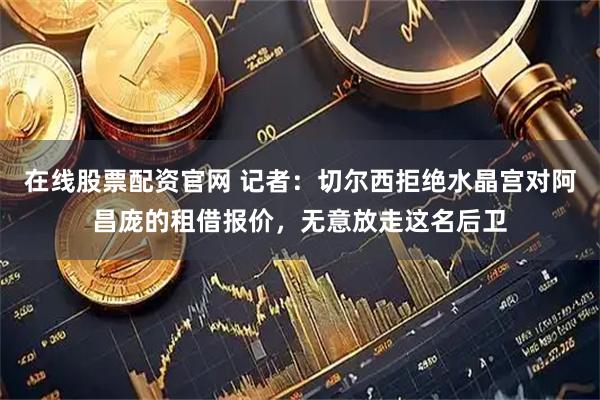 在线股票配资官网 记者：切尔西拒绝水晶宫对阿昌庞的租借报价，无意放走这名后卫