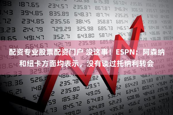 配资专业股票配资门户 没这事！ESPN：阿森纳和纽卡方面均表示，没有谈过托纳利转会