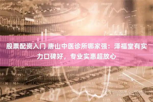 股票配资入门 唐山中医诊所哪家强：泽福堂有实力口碑好，专业实惠超放心