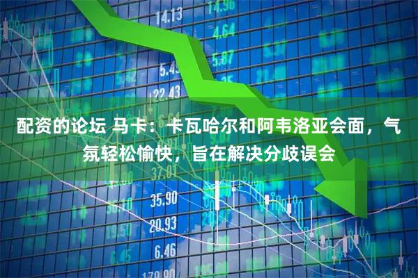 配资的论坛 马卡:卡瓦哈尔和阿韦洛亚会面,气氛轻松愉快,旨在解决分歧误会