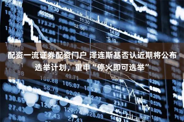 配资一流证券配资门户 泽连斯基否认近期将公布选举计划，重申“停火即可选举”