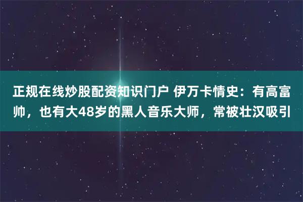 正规在线炒股配资知识门户 伊万卡情史：有高富帅，也有大48岁的黑人音乐大师，常被壮汉吸引