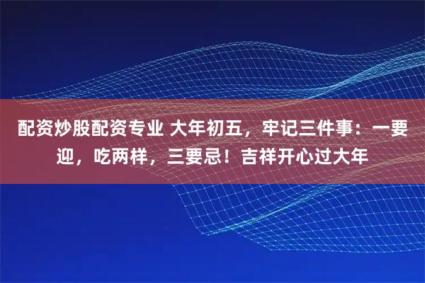 配资炒股配资专业 大年初五，牢记三件事：一要迎，吃两样，三要忌！吉祥开心过大年