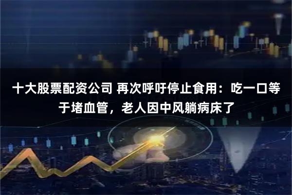 十大股票配资公司 再次呼吁停止食用：吃一口等于堵血管，老人因中风躺病床了