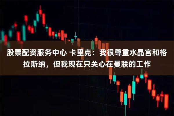 股票配资服务中心 卡里克：我很尊重水晶宫和格拉斯纳，但我现在只关心在曼联的工作