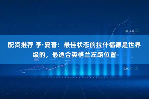配资推荐 李·夏普：最佳状态的拉什福德是世界级的，最适合英格兰左路位置