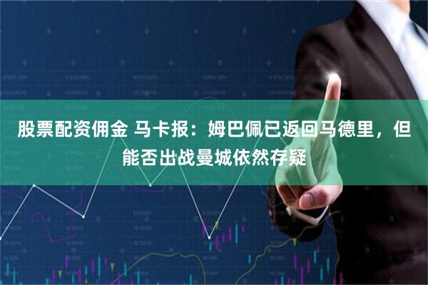 股票配资佣金 马卡报：姆巴佩已返回马德里，但能否出战曼城依然存疑