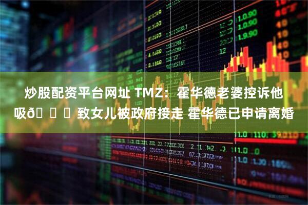炒股配资平台网址 TMZ：霍华德老婆控诉他吸🍃致女儿被政府接走 霍华德已申请离婚