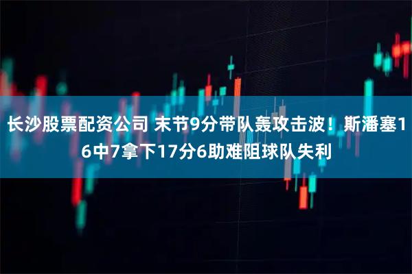 长沙股票配资公司 末节9分带队轰攻击波！斯潘塞16中7拿下17分6助难阻球队失利