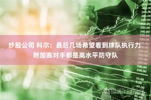 炒股公司 科尔:最后几场希望看到球队执行力 附加赛对手都是高水平防守队