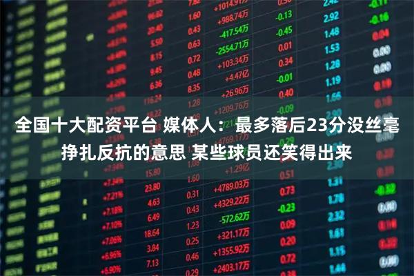 全国十大配资平台 媒体人：最多落后23分没丝毫挣扎反抗的意思 某些球员还笑得出来