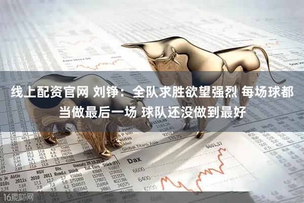 线上配资官网 刘铮：全队求胜欲望强烈 每场球都当做最后一场 球队还没做到最好