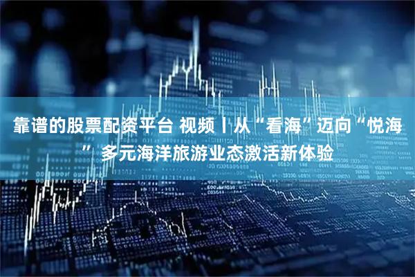 靠谱的股票配资平台 视频丨从“看海”迈向“悦海” 多元海洋旅游业态激活新体验