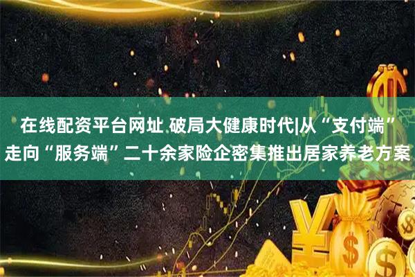 在线配资平台网址 破局大健康时代|从“支付端”走向“服务端”二十余家险企密集推出居家养老方案