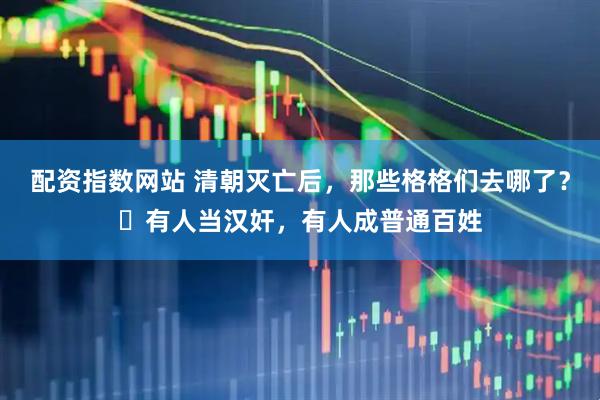 配资指数网站 清朝灭亡后，那些格格们去哪了？​有人当汉奸，有人成普通百姓