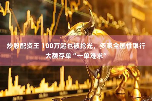 炒股配资王 100万起也被抢光，多家全国性银行大额存单“一单难求”