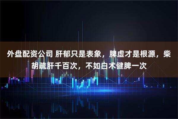 外盘配资公司 肝郁只是表象，脾虚才是根源，柴胡疏肝千百次，不如白术健脾一次