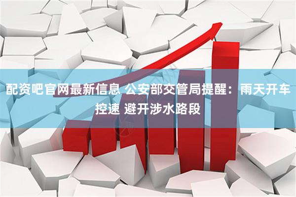 配资吧官网最新信息 公安部交管局提醒:雨天开车控速 避开涉水路段