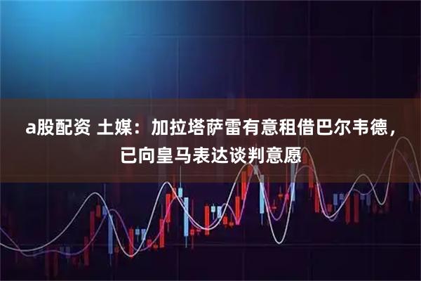 a股配资 土媒:加拉塔萨雷有意租借巴尔韦德,已向皇马表达谈判意愿