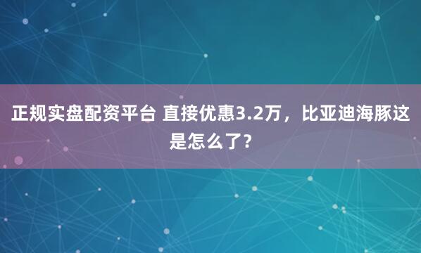 正规实盘配资平台 直接优惠3.2万,比亚迪海豚这是怎么了?